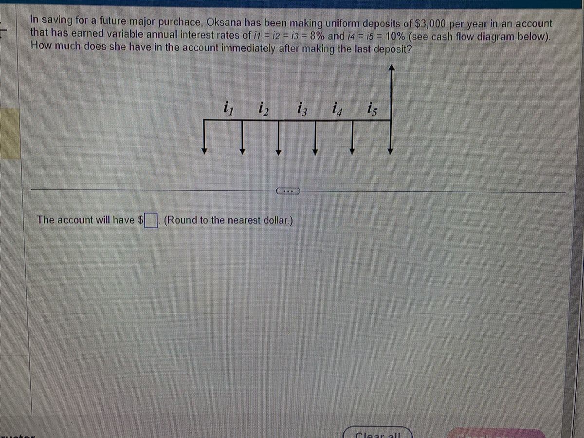 In saving for a future major purchace, Oksana has been making uniform deposits of $3,000 per year in an account
that has earned variable annual interest rates of i1 = 12 = 13 = 8% and i4 = 15 = 10% (see cash flow diagram below).
How much does she have in the account immediately after making the last deposit?
The account will have $
i₁ i₂
ATT
…....
(Round to the nearest dollar.)
is
Clear all