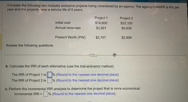 Consider the following two mutually exclusive projects being considered by an agency. The agency's MARR is 4% per
year and the projects have a service life of 5 years.
Answer the following questions.
Project 1
$14,600
$3,901
Present Worth (PW) $2,767
Initial cost
Annual revenues
b. Calculate the IRR of each alternative (use the trial-and-error method)
The IRR of Project 1 is% (Round to the nearest one decimal place)
The IRR of Project 2 is % (Round to the nearest one decimal place)
Project 2
$22,100
$5,638
$2,999
c. Perform the incremental IRR analysis to determine the project that is more economical:
Incremental IRR =% (Round to the nearest one decimal place);