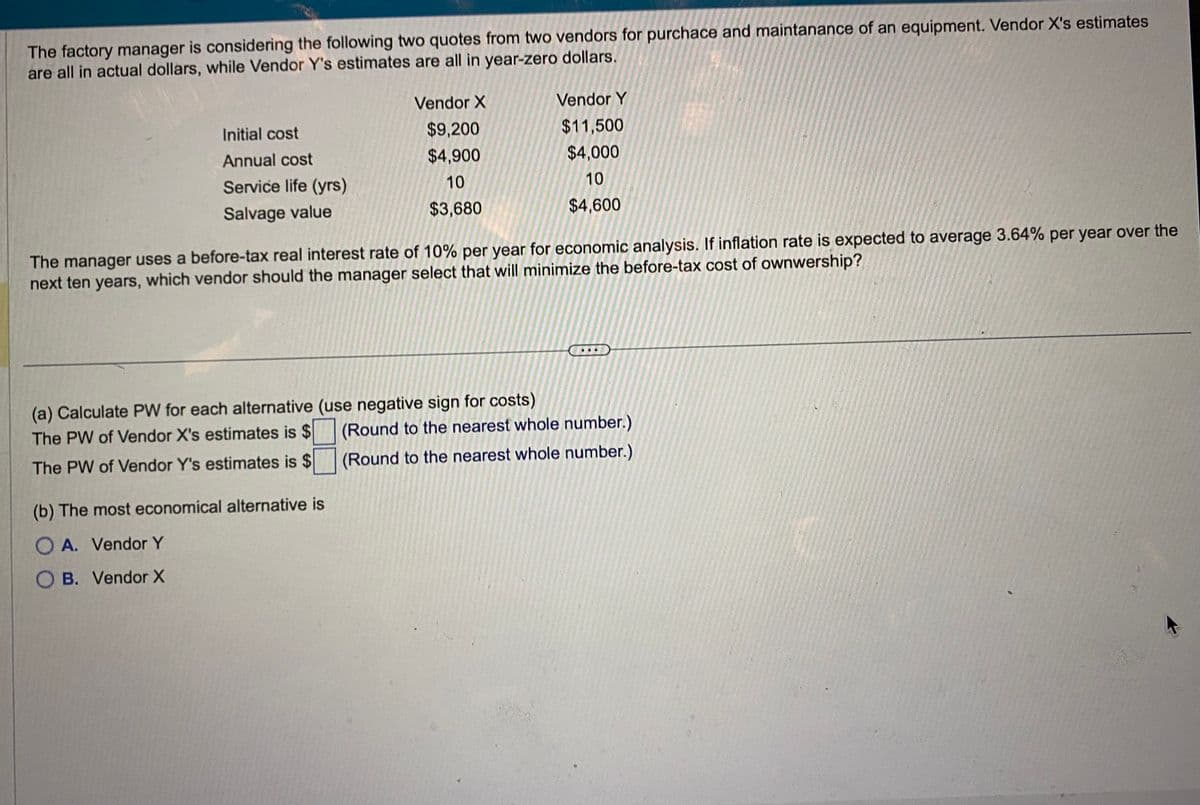 The factory manager is considering the following two quotes from two vendors for purchace and maintanance of an equipment. Vendor X's estimates
are all in actual dollars, while Vendor Y's estimates are all in year-zero dollars.
Initial cost
Annual cost
Service life (yrs)
Salvage value
Vendor X
$9,200
$4,900
10
$3,680
The manager uses a before-tax real interest rate of 10% per year for economic analysis. If inflation rate is expected to average 3.64% per year over the
next ten years, which vendor should the manager select that will minimize the before-tax cost of ownwership?
(a) Calculate PW for each alternative (use negative sign for costs)
The PW of Vendor X's estimates is $
The PW of Vendor Y's estimates is $
(b) The most economical alternative is
O A. Vendor Y
O B. Vendor X
Vendor Y
$11,500
$4,000
10
$4,600
(Round to the nearest whole number.)
(Round to the nearest whole number.)