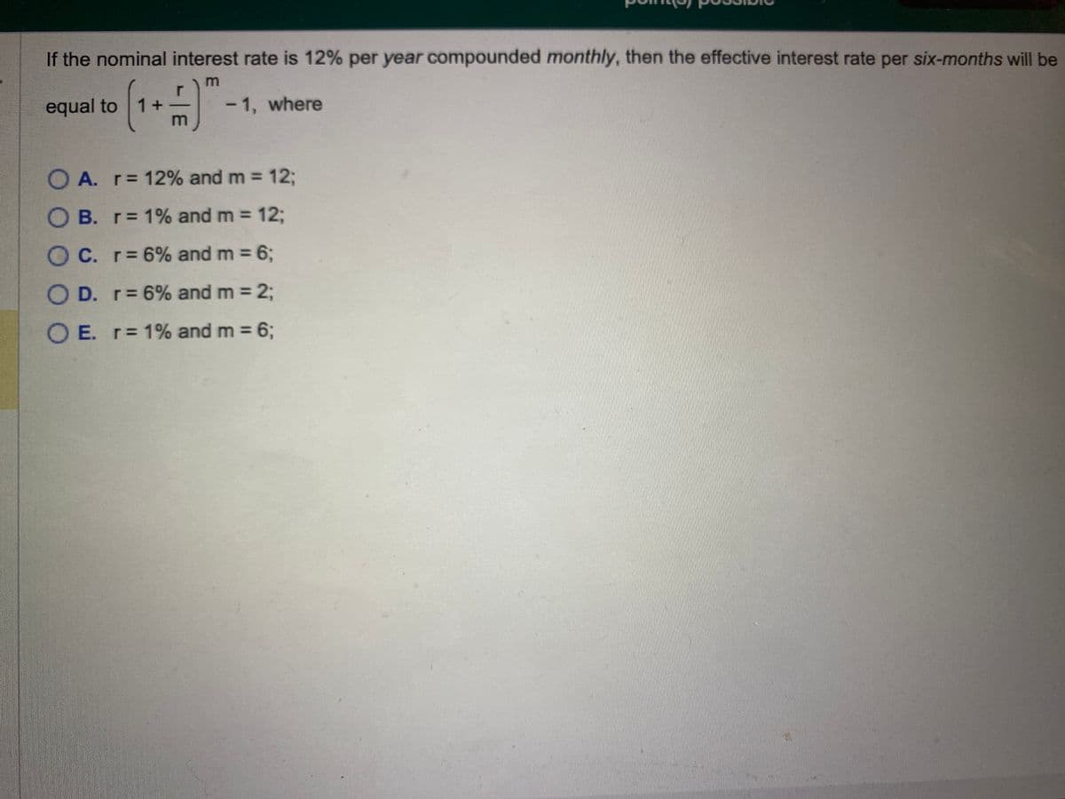 If the nominal interest rate is 12% per year compounded monthly, then the effective interest rate per six-months will be
m
r
(¹+)"
m
equal to 1+
- 1, where
OA. r= 12% and m = 12;
OB. r= 1% and m = 12;
OC. r= 6% and m = 6;
O D. r= 6% and m = 2;
O E. r= 1% and m = 6;