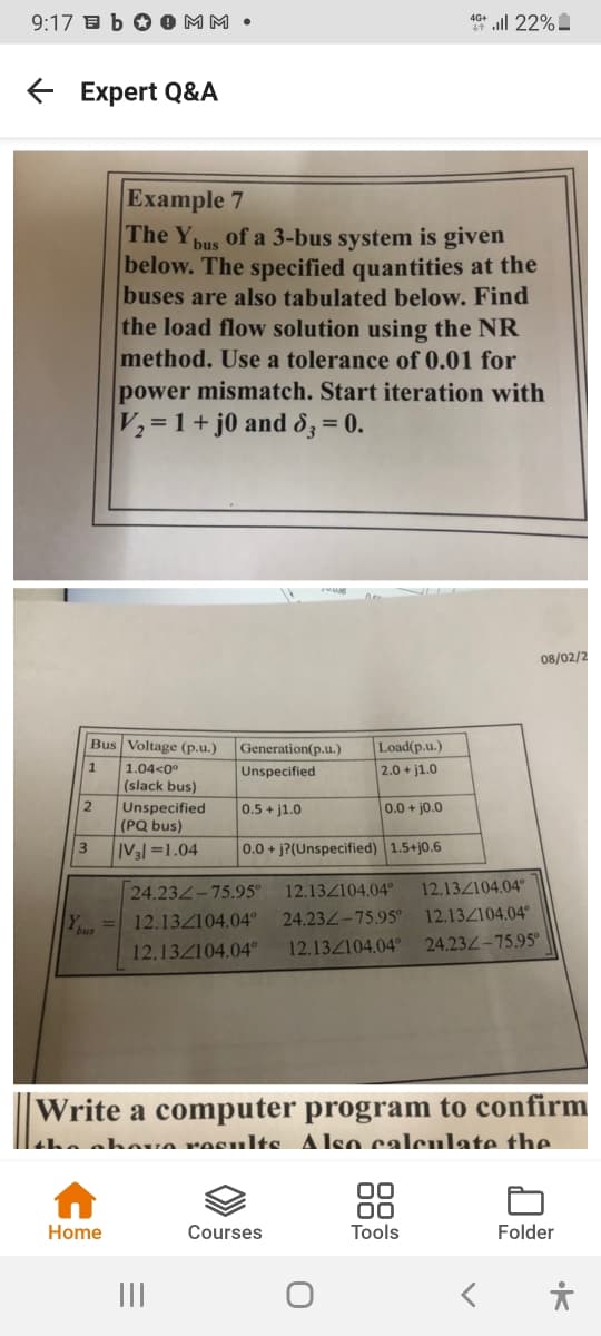 9:17 B b O 0 MM •
40* ll 22%.
E Expert Q&A
Example 7
The Y
of a 3-bus system is given
bus
below. The specified quantities at the
buses are also tabulated below. Find
the load flow solution using the NR
method. Use a tolerance of 0.01 for
power mismatch. Start iteration with
V2=1+ j0 and d3 = 0.
08/02/2
Bus Voltage (p.u.)
Load(p.u.)
2.0 + j1.0
Generation(p.u.)
1.04<0°
(slack bus)
Unspecified
(PQ bus)
Unspecified
2
0.5 + j1.0
0.0+jo.0
3
IV3l =1.04
0.0 + j?(Unspecified) 1.5+j0.6
12.13Z104.04°
12.13Z104.04°
24.234-75.95°
12.134104.04°
Y = 12.13Z104.04°
24.232-75.95°
12.132104.04°
24.23 -75.95°
12.132104.04°
Write a computer program to confirm
Laha ahouo rosulte Also calculate the
00
00
Tools
Home
Courses
Folder
II
