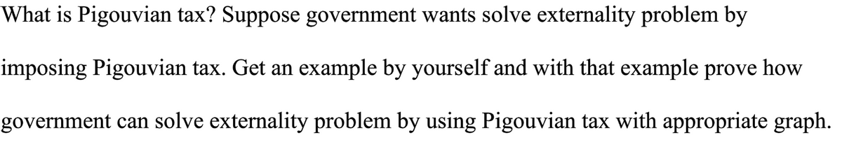 What is Pigouvian tax? Suppose government wants solve externality problem by
imposing Pigouvian tax. Get an example by yourself and with that example prove how
government can solve externality problem by using Pigouvian tax with appropriate graph.
