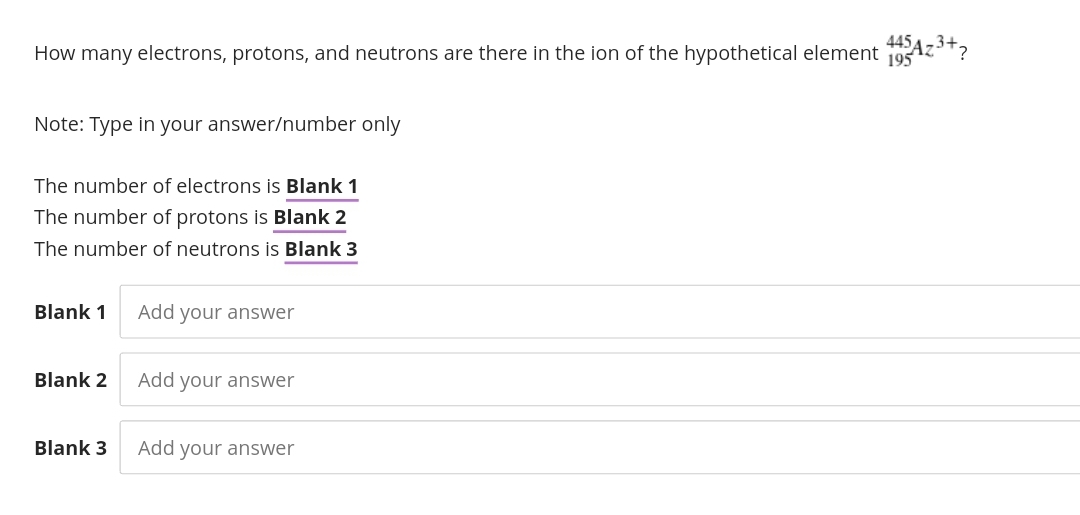 How many electrons, protons, and neutrons are there in the ion of the hypothetical element 19Az*?
445
195
Note: Type in your answer/number only
The number of electrons is Blank 1
The number of protons is Blank 2
The number of neutrons is Blank 3
Blank 1
Add your answer
Blank 2
Add your answer
Blank 3
Add your answer
