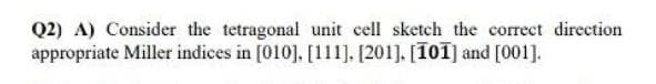 Q2) A) Consider the tetragonal unit cell sketch the correct direction
appropriate Miller indices in [010], [111]. [201]. [101] and [001].
