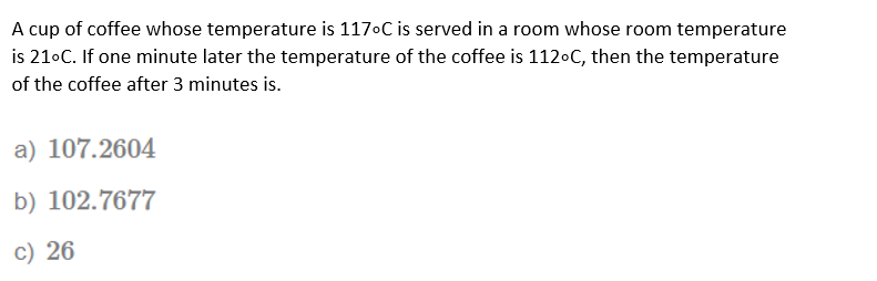 A cup of coffee whose temperature is 1170C is served in a room whose room temperature
is 21•C. If one minute later the temperature of the coffee is 1120C, then the temperature
of the coffee after 3 minutes is.
a) 107.2604
b) 102.7677
c) 26
