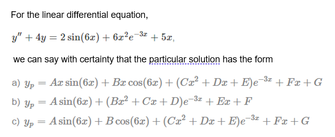 For the linear differential equation,
y" + 4y = 2 sin(6x) + 6x²e-3z
+ 5x,
we can say with certainty that the particular solution has the form
a) Yp
Ax sin(6x) + Bx cos(6x) + (Ca² + Dx + E)e¬3¤ + Fx + G
%3D
b) Yp
A sin(6x) + (Bx² + Cx + D)e-3z + Ex + F
c) Yp = A sin(6x)+B cos(6x) + (Cx² + Dx + E)e-3« + Fx + G
