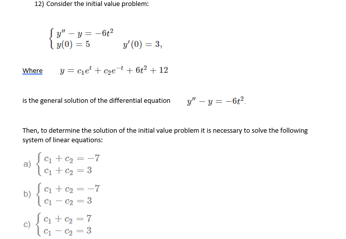 12) Consider the initial value problem:
[ ม" - ข = - 6t?
| y(0) = 5
y' (0) = 3,
%3D
Where
y = cje' + cze¬t + 6t² + 12
is the general solution of the differential equation
y" – y = -6t2.
Then, to determine the solution of the initial value problem it is necessary to solve the following
system of linear equations:
C1 +c2 = -7
a)
|C1 + c2 = 3
c1 + c2 = -7
b)
|C1 – c2 = 3
C1 + c2 = 7
c)
C1 – C2 = 3
