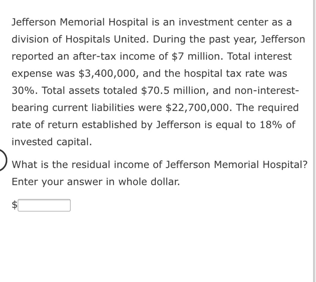 Jefferson Memorial Hospital is an investment center as a
division of Hospitals United. During the past year, Jefferson
reported an after-tax income of $7 million. Total interest
expense was $3,400,000, and the hospital tax rate was
30%. Total assets totaled $70.5 million, and non-interest-
bearing current liabilities were $22,700,000. The required
rate of return established by Jefferson is equal to 18% of
invested capital.
What is the residual income of Jefferson Memorial Hospital?
Enter your answer in whole dollar.
