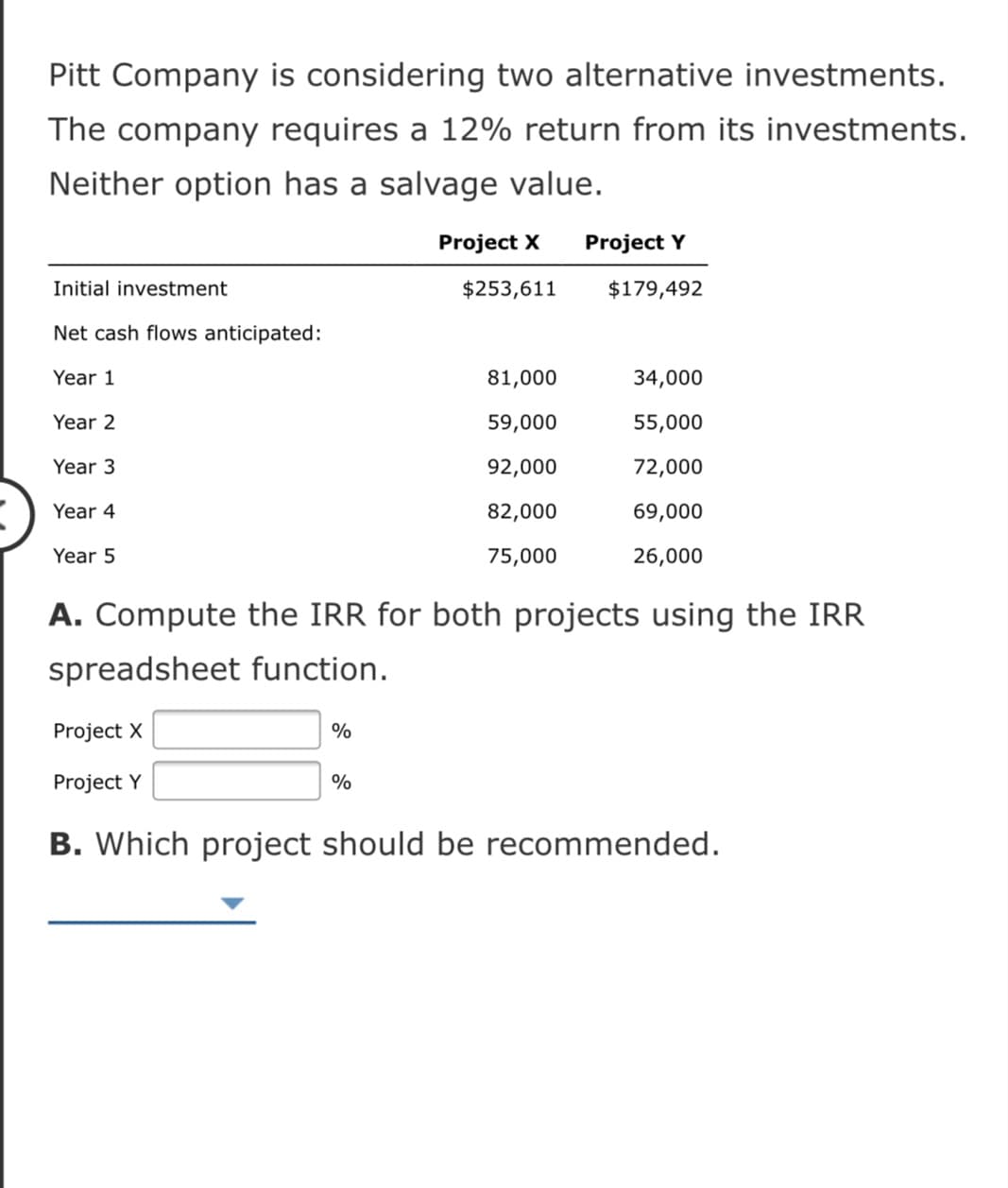 Pitt Company is considering two alternative investments.
The company requires a 12% return from its investments.
Neither option has a salvage value.
Project X
Project Y
Initial investment
$253,611
$179,492
Net cash flows anticipated:
Year 1
81,000
34,000
Year 2
59,000
55,000
Year 3
92,000
72,000
Year 4
82,000
69,000
Year 5
75,000
26,000
A. Compute the IRR for both projects using the IRR
spreadsheet function.
Project X
%
Project Y
%
B. Which project should be recommended.
