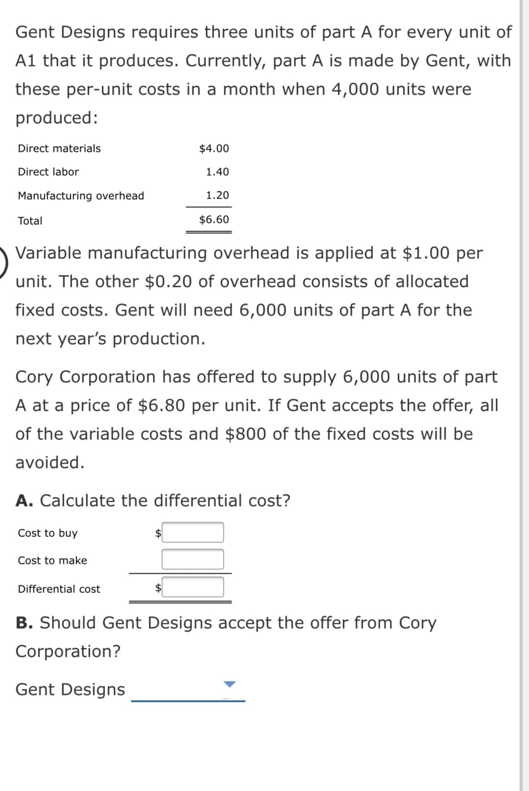 Gent Designs requires three units of part A for every unit of
A1 that it produces. Currently, part A is made by Gent, with
these per-unit costs in a month when 4,000 units were
produced:
Direct materials
$4.00
Direct labor
1.40
Manufacturing overhead
1.20
Total
$6.60
Variable manufacturing overhead is applied at $1.00 per
unit. The other $0.20 of overhead consists of allocated
fixed costs. Gent will need 6,000 units of part A for the
next year's production.
Cory Corporation has offered to supply 6,000 units of part
A at a price of $6.80 per unit. If Gent accepts the offer, all
of the variable costs and $800 of the fixed costs will be
avoided.
A. Calculate the differential cost?
Cost to buy
Cost to make
Differential cost
2$
B. Should Gent Designs accept the offer from Cory
Corporation?
Gent Designs
