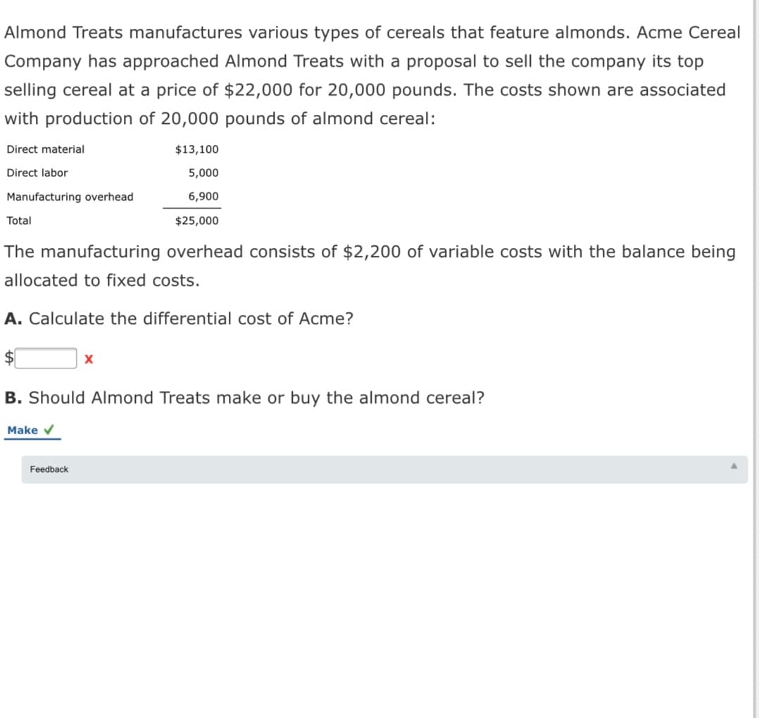 Almond Treats manufactures various types of cereals that feature almonds. Acme Cereal
Company has approached Almond Treats with a proposal to sell the company its top
selling cereal at a price of $22,000 for 20,000 pounds. The costs shown are associated
with production of 20,000 pounds of almond cereal:
Direct material
$13,100
Direct labor
5,000
Manufacturing overhead
6,900
Total
$25,000
The manufacturing overhead consists of $2,200 of variable costs with the balance being
allocated to fixed costs.
A. Calculate the differential cost of Acme?
B. Should Almond Treats make or buy the almond cereal?
Make v
Feedback
