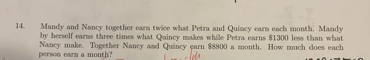 14.
Mandy and Nancy together earn twice what Petra and Quincy earn each month. Mandy
by herself earns three times what Quincy makes while Petra earns $1300 less than what
Nancy make. Together Nancy and Quincy earn $8800 a month. How much does each
person earn a month?
