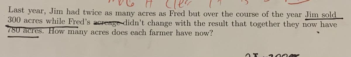 け (ler
Last year, Jim had twice as many acres as Fred but over the course of the year Jim sold
300 acres while Fred's acreage didn't change with the result that together they now have
780 acres. How many acres does each farmer have now?
