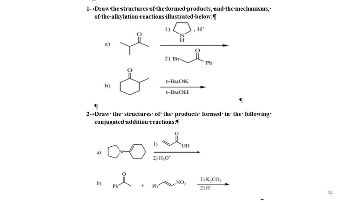 1--Draw the structures of the formed products, and the mechanisms,
of the-alkylation reactions illustrated-below:
1)
H.
2) Br-
Ph
t-BUOK
b)
t-BUOH
2--Draw the structures of the products formed· in the following
conjugated addition reactions:
HO,
a)
2) H;0*
1) K½CO3
b)
.NO2
Ph
Ph
2) H*
24
