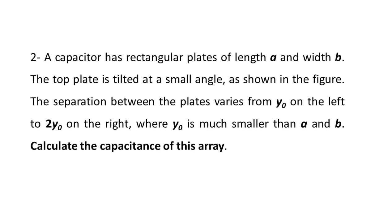 2- A capacitor has rectangular plates of length a and width b.
The top plate is tilted at a small angle, as shown in the figure.
The separation between the plates varies from y, on the left
to 2y, on the right, where yo is much smaller than a and b.
Calculate the capacitance of this array.
