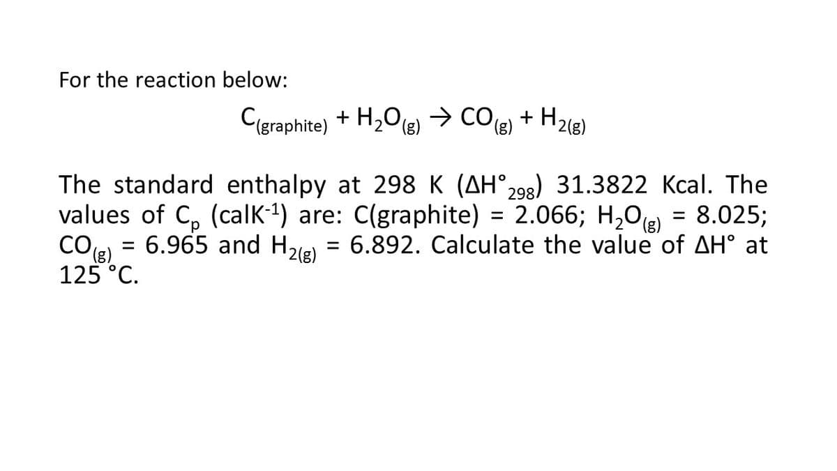 For the reaction below:
+ H218)
C(graphite) + H2O(e) → cO + H2le)
The standard enthalpy at 298 K (AH°,98) 31.3822 Kcal. The
values of C, (calK-1) are: C(graphite) = 2.066; H,0(R) = 8.025;
CO8)
= 6.965 and H2le) = 6.892. Calculate the value of AH° at
(),
125 °C.
%3D
