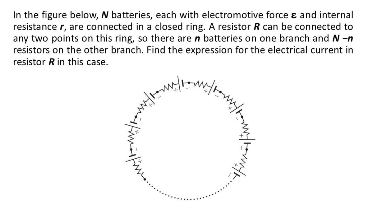 In the figure below, N batteries, each with electromotive force e and internal
resistance r, are connected in a closed ring. A resistor R can be connected to
any two points on this ring, so there are n batteries on one branch and N -n
resistors on the other branch. Find the expression for the electrical current in
resistor R in this case.
