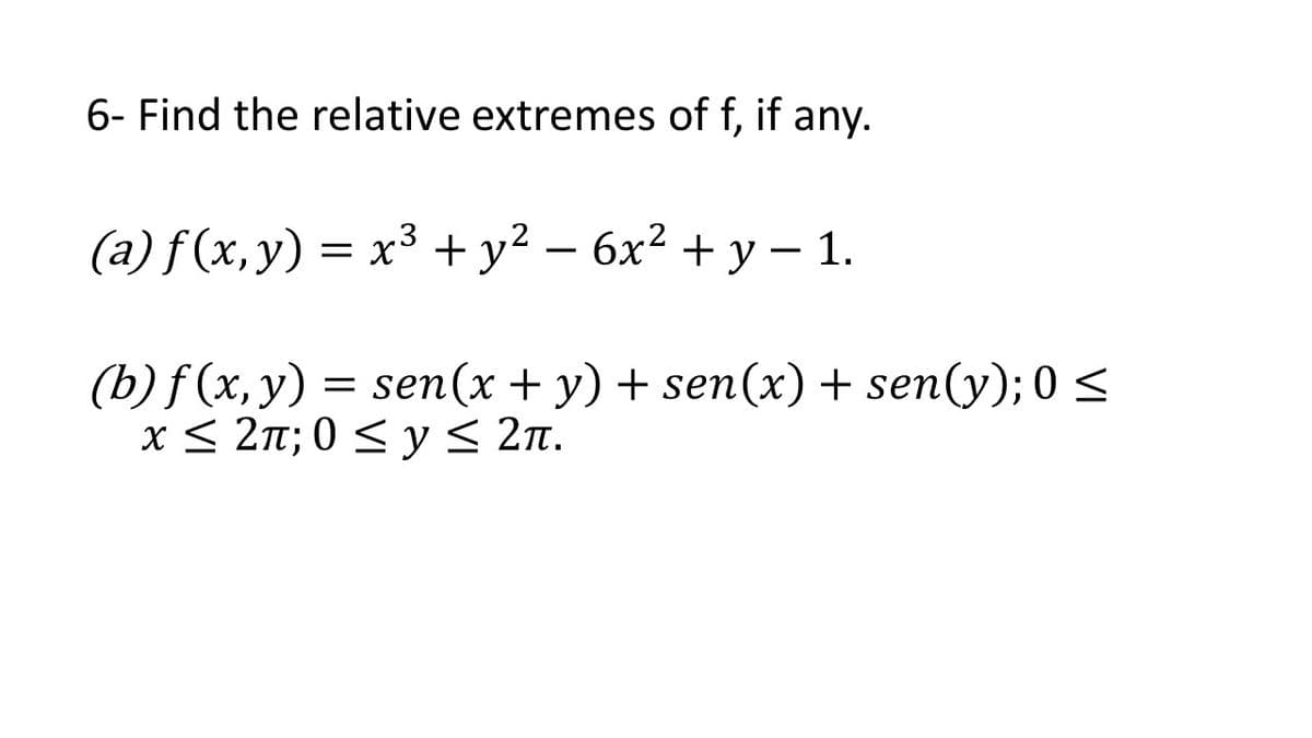 6- Find the relative extremes of f, if any.
(a) f (x, y) = x³ + y² – 6x² + y – 1.
-
|
(b) f (x, y) = sen(x + y) + sen(x) + sen(y); 0 <
x< 2π;0<y< 2π.
