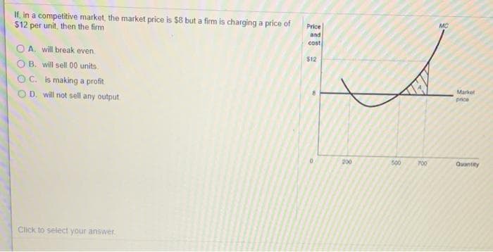 If, in a competitive market, the market price is $8 but a firm is charging a price of
$12 per unit, then the firm
OA. will break even.
OB. will sell 00 units.
C. is making a profit
D. will not sell any output
Click to select your answer.
Price
and
cost
$12
00
200
500
700
MC
Market
price
Quantity