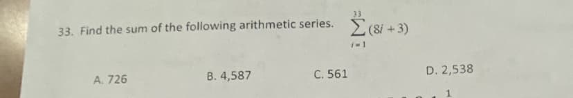 ### Question 33: Sum of an Arithmetic Series

**Problem:** Find the sum of the following arithmetic series.

\[ \sum_{i=1}^{33} (8i + 3) \]

**Options:**
- A. 726
- B. 4,587
- C. 561
- D. 2,538

**Explanation:**

In this problem, you are given an arithmetic series in the form of \(8i + 3\) and need to determine its sum from \(i = 1\) to \(i = 33\).

This requires calculating the sum of each term from \(i = 1\) to \(i = 33\) for the expression given. The options provided give you potential answers to verify your calculations.