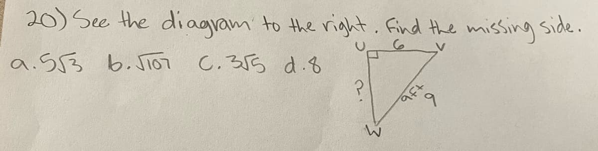 Title: Solving for the Missing Side in a Right Triangle

Content:

### Question 20
**Problem:** See the diagram to the right. Find the missing side.

**Options:**
a. \(5\sqrt{3}\)

b. \(\sqrt{101}\)

c. \(3\sqrt{5}\)

d. 8

### Diagram Description:
The diagram represents a right triangle \( \triangle UVW \) where \(\angle W\) is the right angle. The length of side \( UV \) (adjacent to the right angle) is given as 6 units, and the length of side \( VW \) (also adjacent to the right angle) is given as 9 units. The hypotenuse, represented as \( UW \), is the unknown (denoted by a question mark).

### Steps to Solve:
To find the hypothenuse (\( UW \)) in this right triangle, we can use the Pythagorean theorem, which states:

\[ c^2 = a^2 + b^2, \]

where \( c \) is the hypotenuse, and \( a \) and \( b \) are the other two sides.

In this problem:
- \( a = 6 \)
- \( b = 9 \)

Applying the Pythagorean theorem:
\[ UW^2 = 6^2 + 9^2 \]
\[ UW^2 = 36 + 81 \]
\[ UW^2 = 117 \]
\[ UW = \sqrt{117} \]

**Simplified Form:**
\[ UW = \sqrt{117} = \sqrt{9 \times 13} = 3\sqrt{13} \]

Thus, the correct answer choice is:
**c. \( 3\sqrt{5} \)**