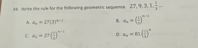 ### Problem Statement

34. Write the rule for the following geometric sequence: \(27, 9, 3, 1, \frac{1}{3},\ldots\)

#### Options:
**A.** \( a_n = 27(3)^{n-1} \)

**B.** \( a_n = \left( \frac{1}{3} \right)^{n-1} \)

**C.** \( a_n = 27 \left( \frac{1}{3} \right)^{n-1} \)

**D.** \( a_n = 81 \left( \frac{1}{3} \right)^n \)