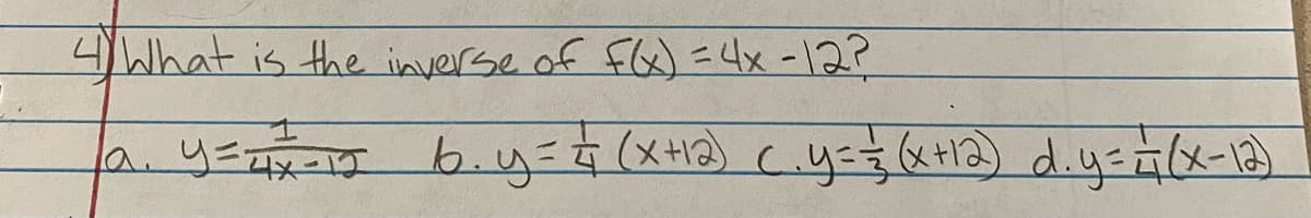 **Question 4:** What is the inverse of \( f(x) = 4x - 12 \)?

**Answer Choices:**
- **a.** \( y = \frac{1}{4x-12} \)
- **b.** \( y = \frac{1}{4}(x + 12) \)
- **c.** \( y = \frac{1}{3}(x + 12) \)
- **d.** \( y = \frac{1}{4}(x - 12) \)

**Explanation:**

To find the inverse of the function \( f(x) = 4x - 12 \), follow these steps:

1. Replace \( f(x) \) with \( y \):
   \[ y = 4x - 12 \]
2. Swap \( x \) and \( y \):
   \[ x = 4y - 12 \]
3. Solve for \( y \):
   \[ x + 12 = 4y \]
   \[ y = \frac{x + 12}{4} \]
   \[ y = \frac{1}{4}(x + 12) \]

Thus, the inverse function is \( y = \frac{1}{4}(x + 12) \). So, the correct answer is **b.**