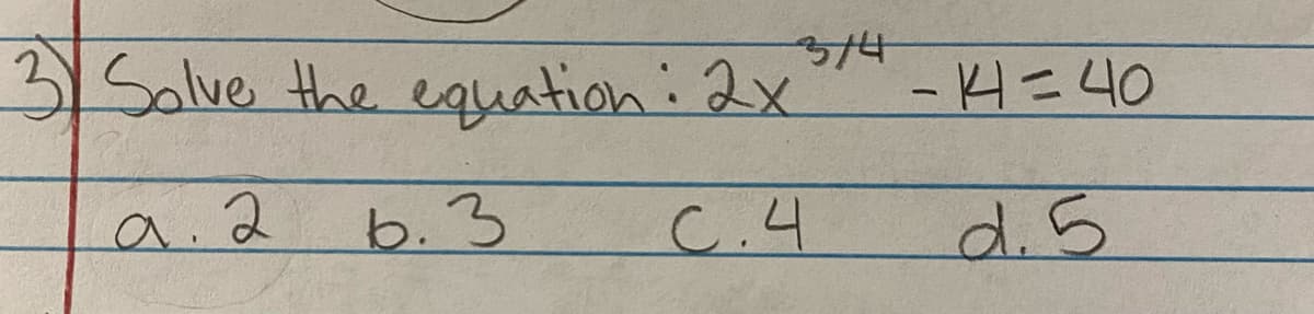 **Question 3: Solve the Equation**

The equation to solve is:

\[ 2x^{3/4} - 4 = 40 \]

The possible solutions are:

a. 2  
b. 3  
c. 4  
d. 5