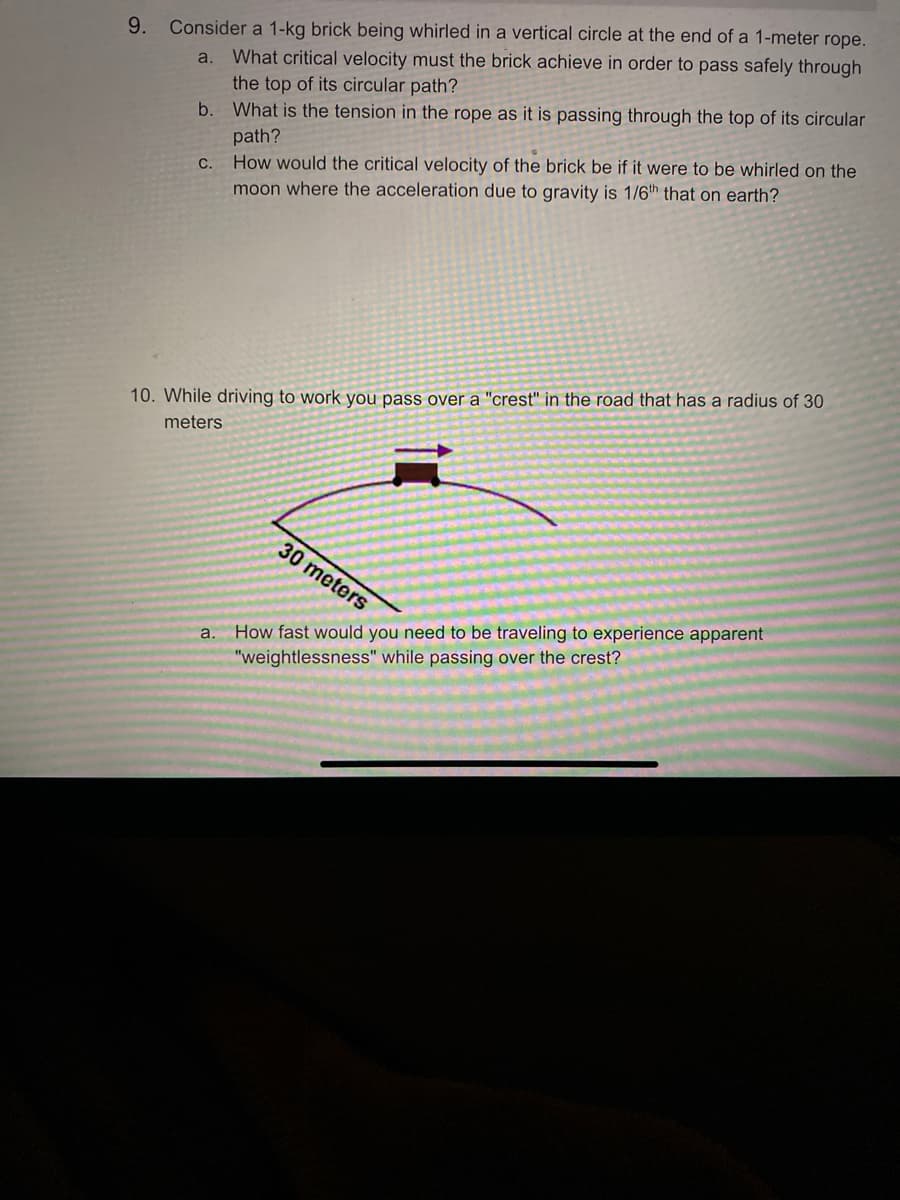 9. Consider a 1-kg brick being whirled in a vertical circle at the end of a 1-meter rope.
a. What critical velocity must the brick achieve in order to pass safely through
the top of its circular path?
b. What is the tension in the rope as it is passing through the top of its circular
path?
How would the critical velocity of the brick be if it were to be whirled on the
moon where the acceleration due to gravity is 1/6th that on earth?
С.
10. While driving to work you pass over a "crest" in the road that has a radius of 30
meters
30 meters
a.
How fast would you need to be traveling to experience apparent
"weightlessness" while passing over the crest?
