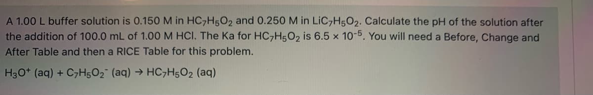 A 1.00 L buffer solution is 0.150 M in HC,H502 and 0.250 M in LiC,H5O2. Calculate the pH of the solution after
the addition of 100.0 mL of 1.00M HCI. The Ka for HC,H5O2 is 6.5 x 10-5. You will need a Before, Change and
After Table and then a RICE Table for this problem.
H30* (aq) + C7H5O2 (aq) → HC7H502 (aq)
