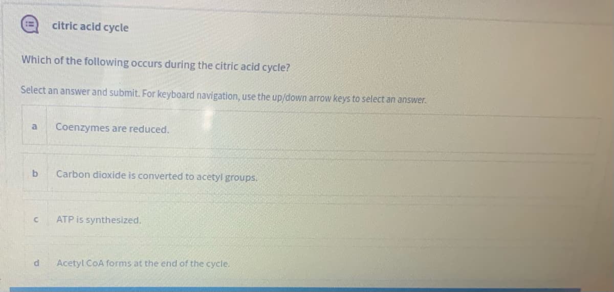 citric acid cycle
Which of the following occurs during the citric acid cycle?
Select an answer and submit. For keyboard navigation, use the up/down arrow keys to select an answer.
a
Coenzymes are reduced.
Carbon dioxide is converted to acetyl groups.
ATP is synthesized.
d
Acetyl CoA forms at the end of the cycle.
