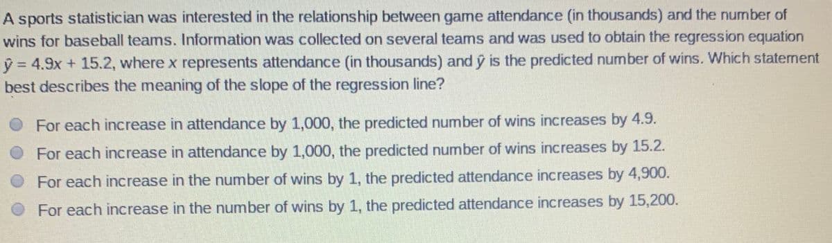 A sports statistician was interested in the relationship between game attendance (in thousands) and the number of
wins for baseball teams. Information was collected on several teams and was used to obtain the regression equation
y = 4.9x + 15.2, where x represents attendance (in thousands) and ý is the predicted number of wins. Which statement
best describes the meaning of the slope of the regression line?
For each increase in attendance by 1,000, the predicted number of wins increases by 4.9.
For each increase in attendance by 1,000, the predicted number of wins increases by 15.2.
For each increase in the number of wins by 1, the predicted attendance increases by 4,900.
For each increase in the number of wins by 1, the predicted attendance increases by 15,200.
