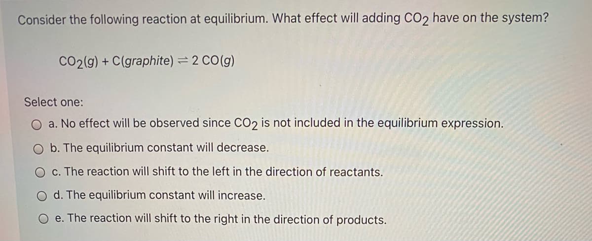 Consider the following reaction at equilibrium. What effect will adding CO2 have on the system?
CO2(g) + C(graphite) = 2 CO(g)
Select one:
O a. No effect will be observed since CO2 is not included in the equilibrium expression.
b. The equilibrium constant will decrease.
O c. The reaction will shift to the left in the direction of reactants.
O d. The equilibrium constant will increase.
O e. The reaction will shift to the right in the direction of products.
