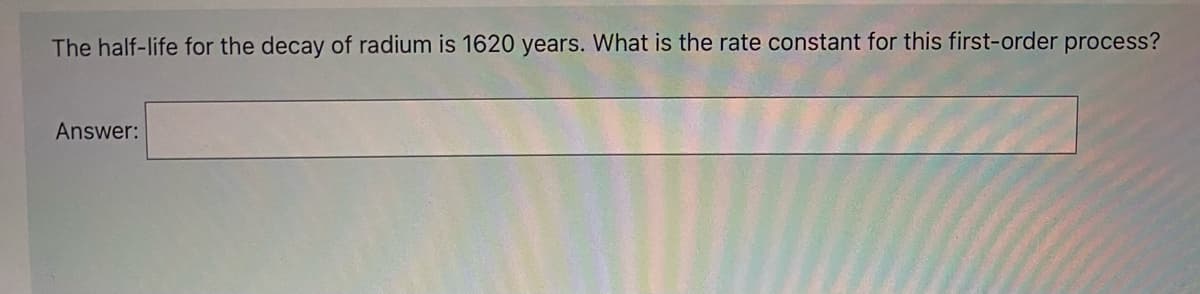 The half-life for the decay of radium is 1620 years. What is the rate constant for this first-order process?
Answer:
