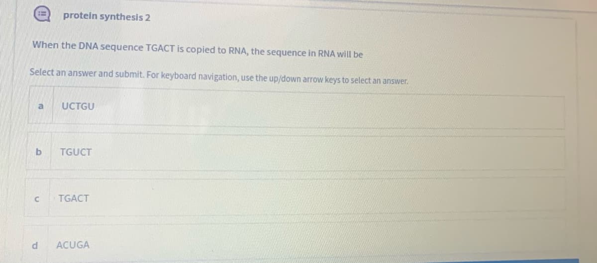 protein synthesis 2
When the DNA sequence TGACT is copied to RNA, the sequence in RNA will be
Select an answer and submit. For keyboard navigation, use the up/down arrow keys to select an answer.
a
UCTGU
TGUCT
TGACT
ACUGA
