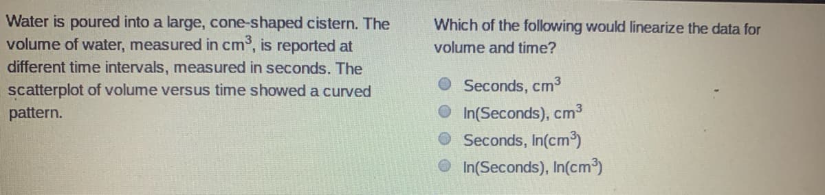 Water is poured into a large, cone-shaped cistern. The
volume of water, measured in cm, is reported at
Which of the following would linearize the data for
volume and time?
different time intervals, measured in seconds. The
scatterplot of volume versus time showed a curved
Seconds, cm3
O In(Seconds), cm3
Seconds, In(cm')
pattern.
O In(Seconds), In(cm³)
