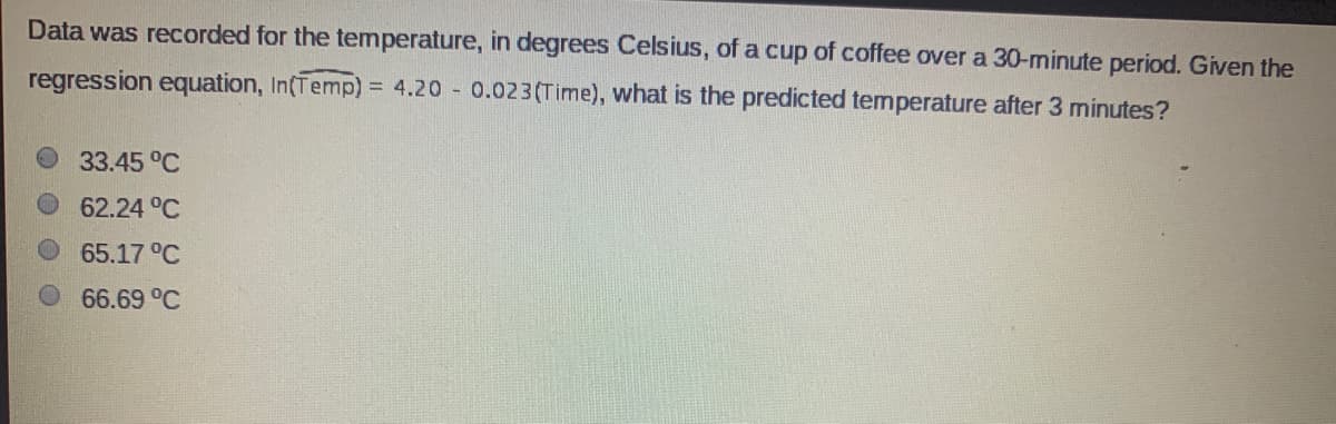 Data was recorded for the temperature, in degrees Celsius, of a cup of coffee over a 30-minute period. Given the
regression equation, In(Temp) = 4.20 0.023(Time), what is the predicted temperature after 3 minutes?
33.45 °C
62.24 °C
65.17 °C
66.69 °C
