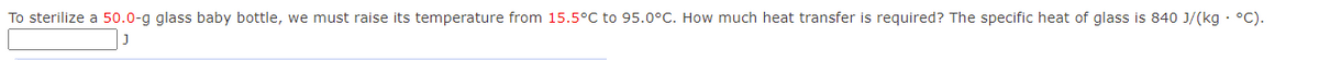 To sterilize a 50.0-g glass baby bottle, we must raise its temperature from 15.5°C to 95.0°C. How much heat transfer is required? The specific heat of glass is 840 J/(kg · °C).
