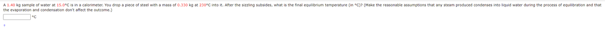 A 1.40 kg sample of water at 15.0°C is in a calorimeter. You drop a piece of steel with a mass of 0.330 kg at 230°C into it. After the sizzling subsides, what is the final equilibrium temperature (in °C)? (Make the reasonable assumptions that any steam produced condenses into liquid water during the process of equilibration and that
the evaporation and condensation don't affect the outcome.)
°C
