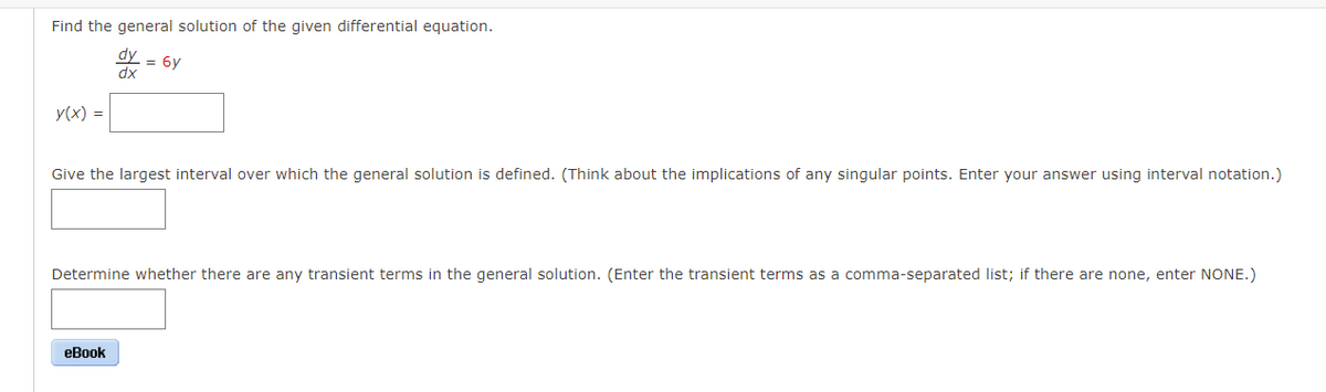 Find the general solution of the given differential equation.
dy
= 6y
dx
y(x) =
Give the largest interval over which the general solution is defined. (Think about the implications of any singular points. Enter your answer using interval notation.)
Determine whether there are any transient terms in the general solution. (Enter the transient terms as a comma-separated list; if there are none, enter NONE.)
еВook
