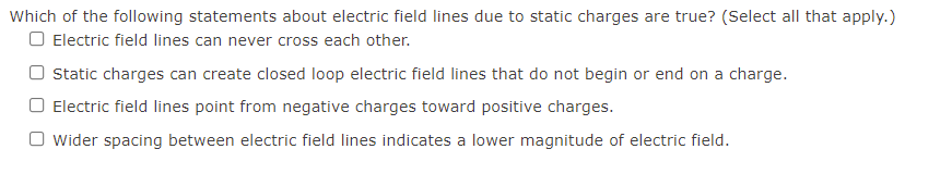 Which of the following statements about electric field lines due to static charges are true? (Select all that apply.)
O Electric field lines can never cross each other.
Static charges can create closed loop electric field lines that do not begin or end on a charge.
Electric field lines point from negative charges toward positive charges.
Wider spacing between electric field lines indicates a lower magnitude of electric field.
