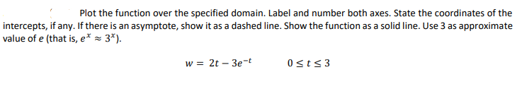 Plot the function over the specified domain. Label and number both axes. State the coordinates of the
intercepts, if any. If there is an asymptote, show it as a dashed line. Show the function as a solid line. Use 3 as approximate
value of e (that is, e* = 3*).
w = 2t – 3e-t
0st<3
