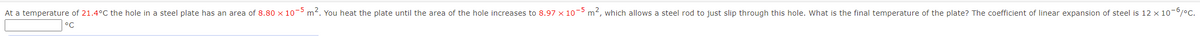At a temperature of 21.4°C the hole in a steel plate has an area of 8.80 x 10- m2. You heat the plate until the area of the hole increases to 8.97 x 10- m2, which allows a steel rod to just slip through this hole. What is the final temperature of the plate? The coefficient of linear expansion of steel is 12 × 10-0/°C.
