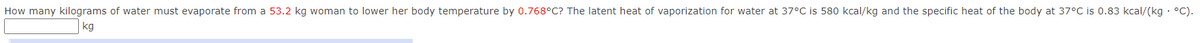 How many kilograms of water must evaporate from a 53.2 kg woman to lower her body temperature by 0.768°C? The latent heat of vaporization for water at 37°C is 580 kcal/kg and the specific heat of the body at 37°C is 0.83 kcal/(kg · °C).
kg
