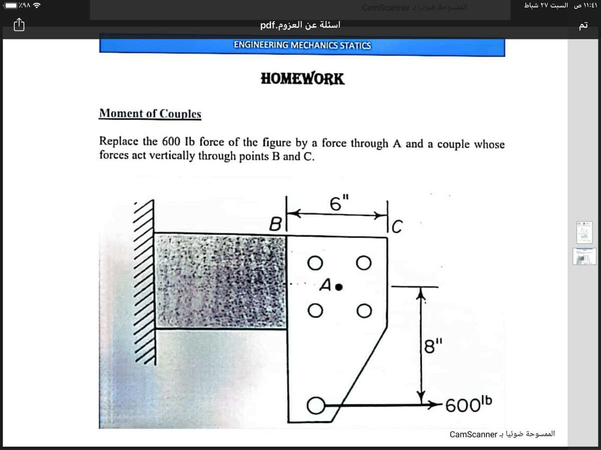 CamScannergb Ra
۱:41 ۱ ص السبت ۲۷ شباط
ZAA
اسئلة عن العزوم.pdf
ENGINEERING MECHANICS STATICS
HOMEWORK
Moment of Couples
Replace the 600 Ib force of the figure by a force through A and a couple whose
forces act vertically through points B and C.
6"
Ho
B
8"
600lb
الم مسوحة ضوئیا ب CamScan ner
