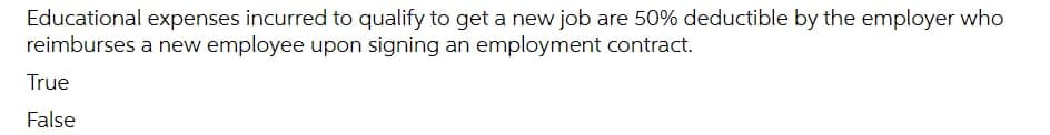 Educational expenses incurred to qualify to get a new job are 50% deductible by the employer who
reimburses a new employee upon signing an employment contract.
True
False
