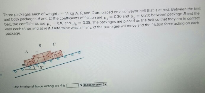 Three packages each of weight m = 14 kg A, B, and C are placed on a conveyor belt that is at rest. Between the belt
and both packages A and C, the coefficients of friction are μ=0.30 and μ = 0.20; between package B and the
belt, the coefficients are μ, 0.10 and Ак =0.08. The packages are placed on the belt so that they are in contact
with each other and at rest. Determine which, if any, of the packages will move and the friction force acting on each
package.
B C
m
m
15°
The frictional force acting on A is
m
N (Click to select)"