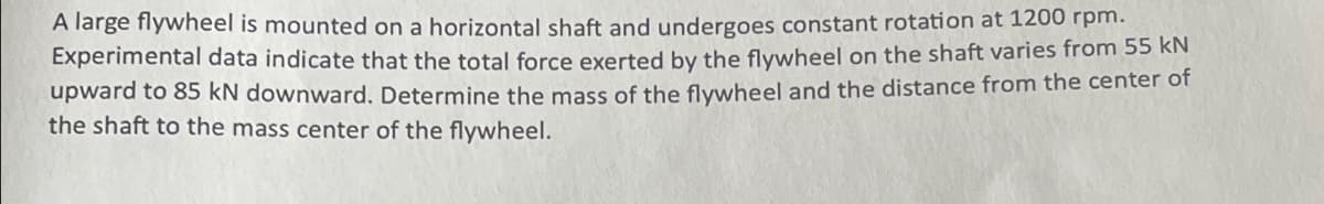 A large flywheel is mounted on a horizontal shaft and undergoes constant rotation at 1200 rpm.
Experimental data indicate that the total force exerted by the flywheel on the shaft varies from 55 kN
upward to 85 kN downward. Determine the mass of the flywheel and the distance from the center of
the shaft to the mass center of the flywheel.