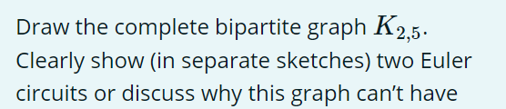 Draw the complete bipartite graph K2,5.
Clearly show (in separate sketches) two Euler
circuits or discuss why this graph can't have