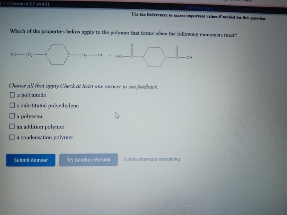 3 (Chapters 6.7 and 8)
(References)
Use the References to access important values if needed for this question.
Which of the properties below apply to the polymer that forms when the following monomers react?
HO CH2
CH2 OH
HO.
+ HO
C -OH
Choose all that apply Check at least one answer to see feedback
O
a polyamıde
Oa substituted polyethylene
Oa polyester
O an addition polymer
Oa condensation polymer
Submit Answer
Try Another ersion
5 item attempts remaining
